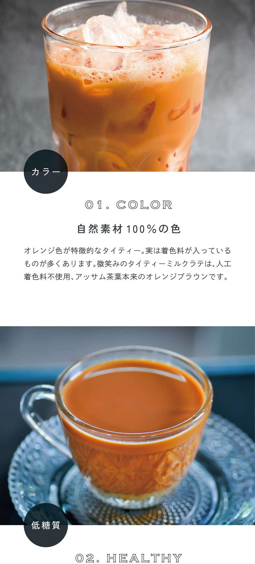 01.COLOR カラー。自然素材100％の色。オレンジ色が特徴的なタイティー。実は着色料が入っているものが多くあります。微笑みのタイティーミルクラテは人口着色料不使用、アッサム茶葉本来のオレンジブラウンです。