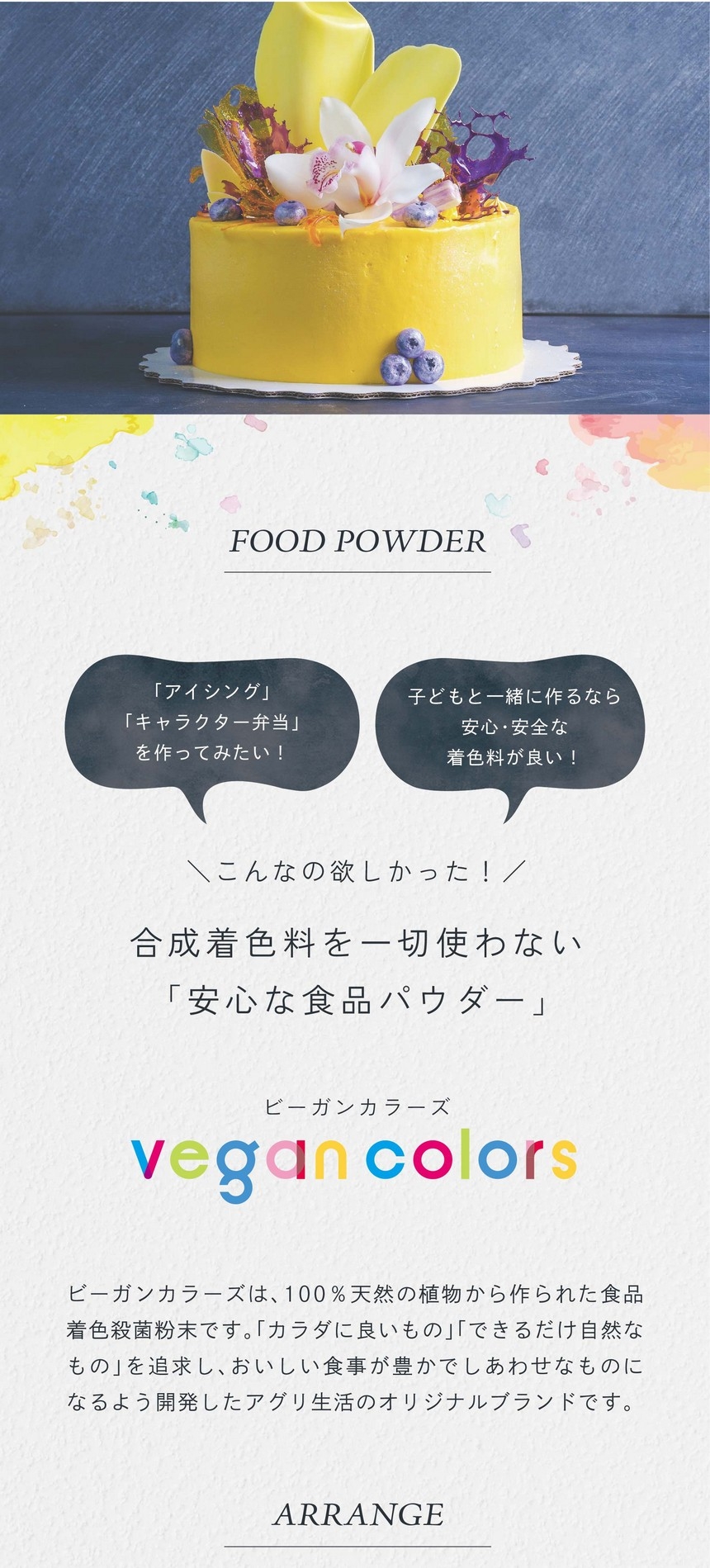 「アイシング」「キャラクター弁当」をつくってみたい！子どもと一緒に作るなら安心・安全な着色料が良い！こんなの欲しかった！合成着色料を一切使わない「安心な食品パウダー」ビーガンカラーズは、100％天然の植物から作られた食品着色殺菌粉末です。「カラダに良いもの」「できるだけ自然なもの」を追求し、おいしい食事が豊かでしあわせなものになるよう開発したアグリ生活のオリジナルブランドです。