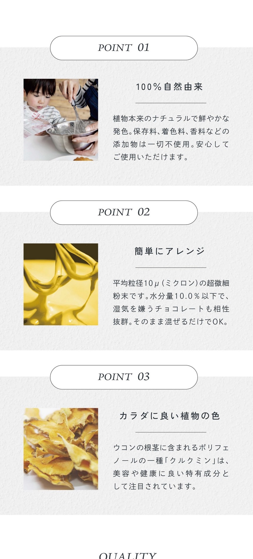 POINT01.100%自然由来。植物本来のナチュラルで鮮やかな発色。保存料、着色料、香料などの添加物は一切不使用。安心してご使用いただけます。POINT02.簡単にアレンジ。平均粒径10μ（ミクロン）の超微細粉末です。水分量10.0％以下で湿気を嫌うチョコレートも相性抜群。そのまま混ぜるだけでＯＫ。POINT03.カラダに良い直物の色。ウコンの根茎に含まれるポリフェノールの一種「クルクミン」は美容や健康に良い特有成分として注目されています。