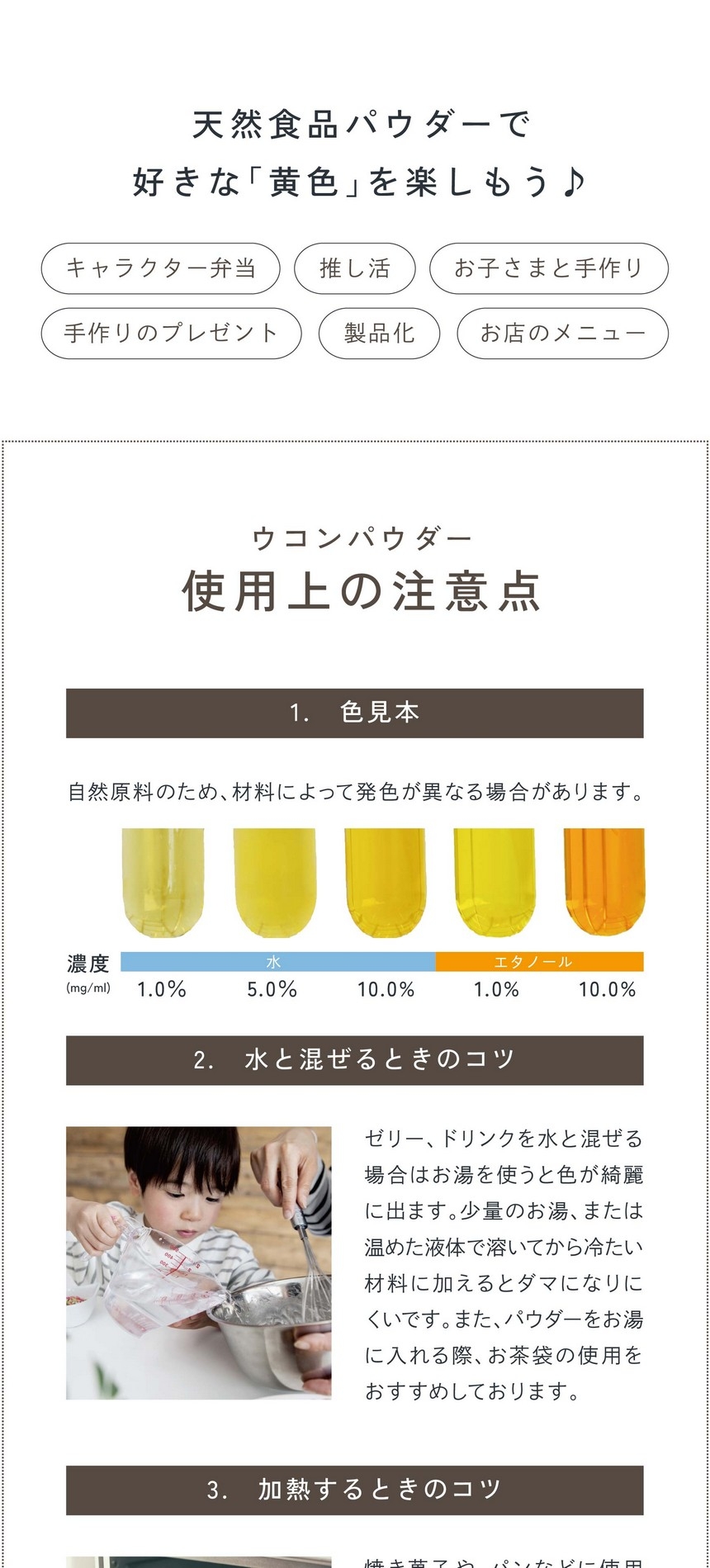 天然食品パウダーで好きな「黄色」を楽しもう！キャラクター弁当・推し活・お子さまと手作り・手作りのプレゼント・製品化・お店のメニュー。ウコンパウダー使用上の注意点1.色見本：自然原料のため材料によっては発色が異なる場合があります。2.水と混ぜるときのコツ。ゼリー、ドリンクなど水と混ぜる場合は「お湯」を使うと色がキレイに出ます。少量のお湯、または温めた液体で溶いてから冷たい材料に加えるとダマになりにくいです。また、パウダーをお湯に入れる際お茶袋の使用をおすすめしております。