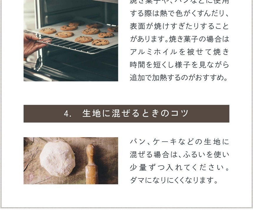 3.加熱するときのコツ。焼き菓子、パンなどに使用する際は熱で色がくすんだり、表面が焼けすぎたりする場合があります。焼き菓子の場合はアルミホイルを被せて焼き時間を短くし様子を見ながら追加で加熱するのがおすすめ。4.生地に混ぜるときのコツ。パン、ケーキなどの生地に混ぜる場合はふるいを使い少量ずつ入れてください。ダマになりにくくなります。