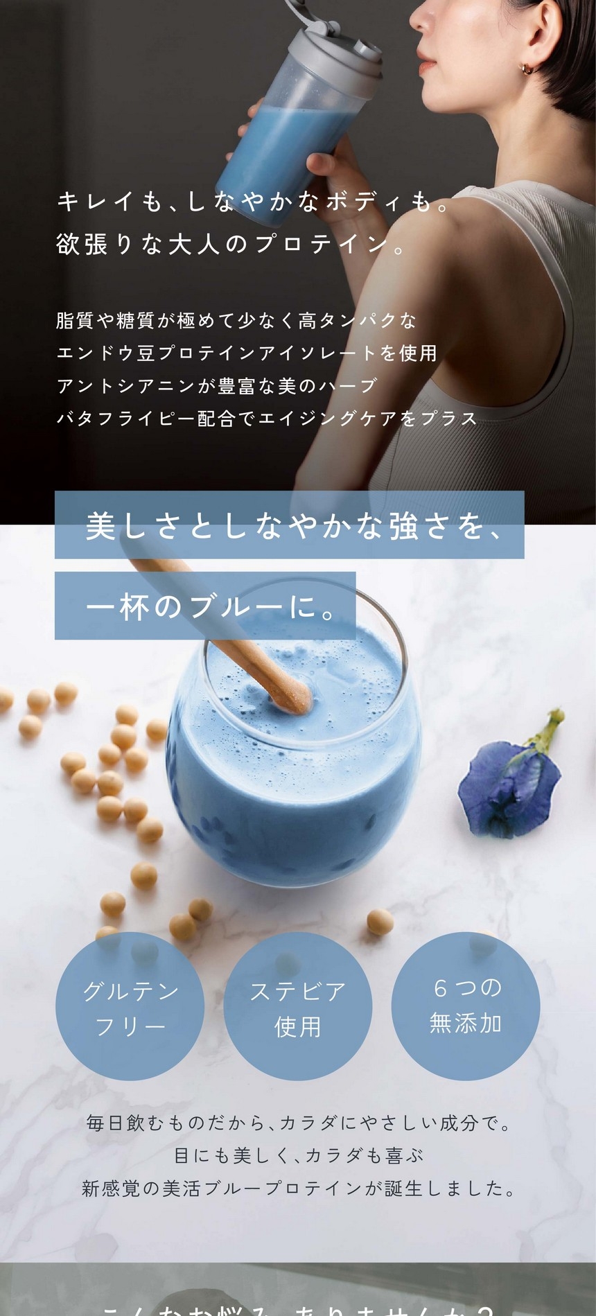 植物由来の恵みで叶える青のウェルネス習慣。キレイも、しなやかなボディも。欲張りな大人のプロテイン。脂質や糖質が極めて少なく高たんぱくなエンドウ豆プロテインアイソレートを使用。アントシアニンが豊富な美のハーブバタフライピー配合でエイジングケアをプラス。美しさとしなやかな強さを、一杯のブルーに。グルテンフリー/ステビア使用/6つの無添加/毎日飲むものだから、カラダにやさしい成分で。目にも美しく、カラダも喜ぶ、新感覚の美活ブループロテインが誕生しました。