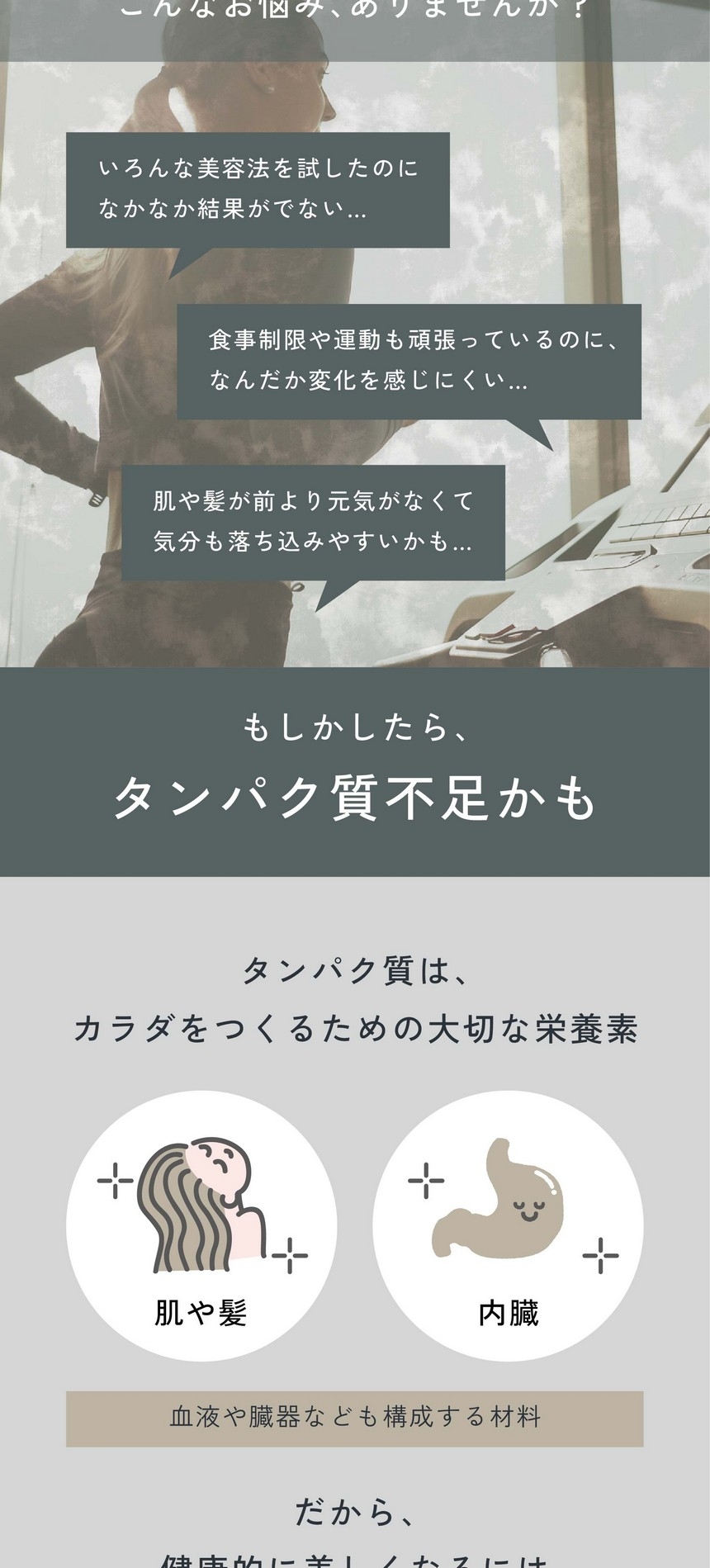 こんなお悩み、ありませんか？いろんな美容法を試したのになかなか結果がでない/食事制限や運動も頑張っているのになんだか変化を感じにくい/肌や髪が前より元気がなくて気分も落ち込みやすいかも。もしかしたらタンパク質不足かも/タンパク質はカラダをつくるための大切な栄養素。肌や髪、内臓、血液や臓器なども構成する材料。だから、健康的に美しくなるにはタンパク質が必須なんです！
