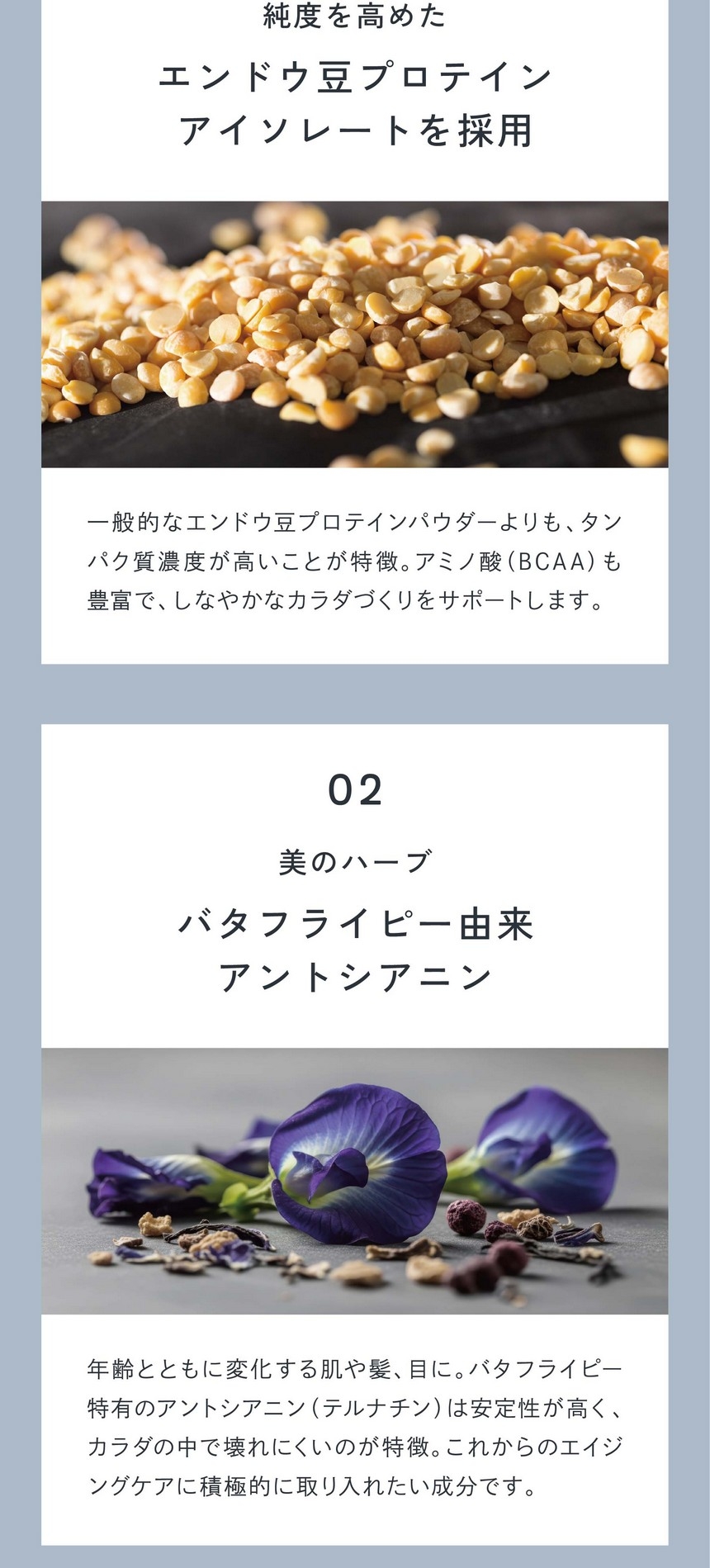 01純度を高めたエンドウ豆プロテインアイソレートを採用。一般的なエンドウ豆プロテインパウダーよりもタンパク質濃度が高いことが特徴。アミノ酸（BCAA）も豊富でしなやかなカラダづくりをサポートします。02美のハーブバタフライピ由来アントシアニン/年齢とともに変化する肌や髪、目に。バタフライピー特有のアントシアニン（テルナチン）は安定性が高くカラダの中で壊れにくいのが特徴。これからのエイジングケアに積極的に取り入れたい成分です。