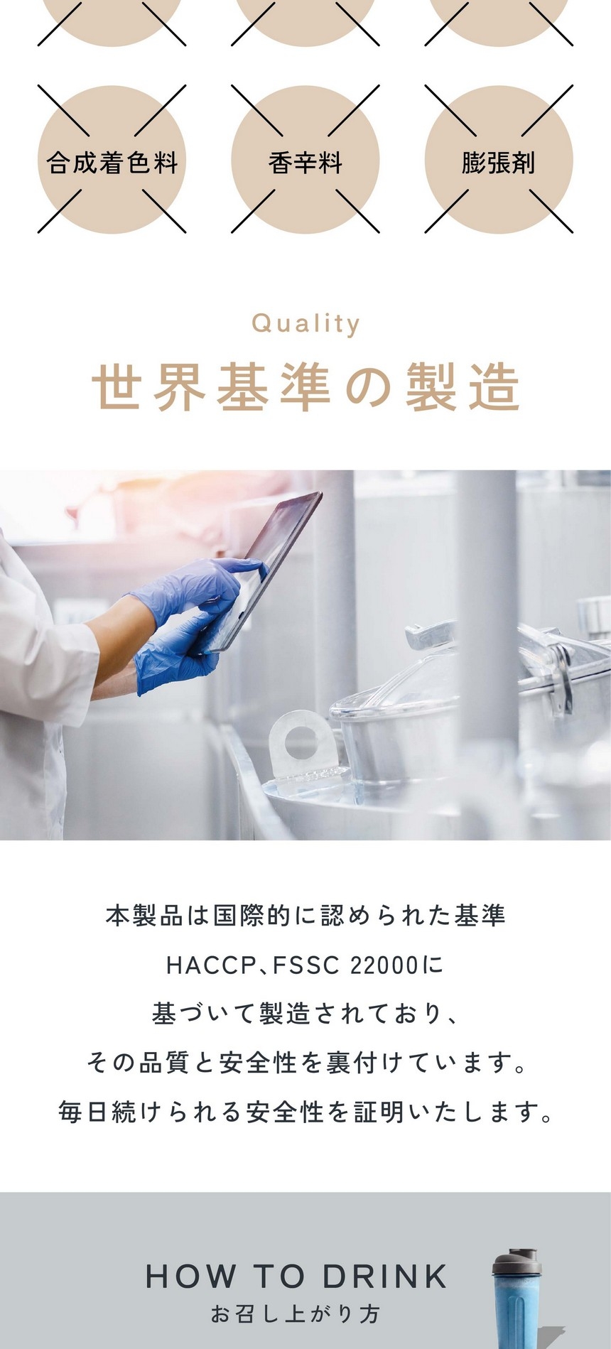 6つの無添加/保存料・酸化防止剤・苦味剤・合成着色料・香辛料・膨張剤。世界基準の製造/本製品は国際的に認められた基準HACCP、FSSC22000に基づいて製造されており、その品質と安全性を裏付けています。毎日続けられる安全性を証明いたします。