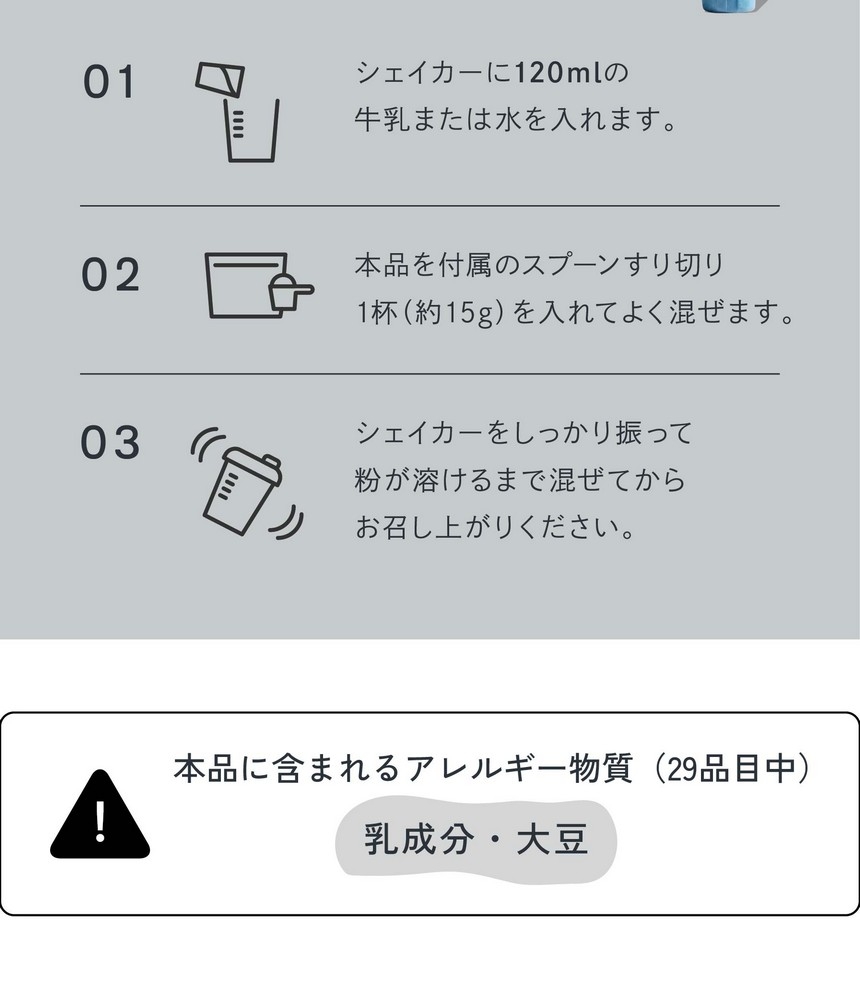 お召し上がり方/01シェイカーに120mlの牛乳または水を入れます。02本品を付属のスプーンすり切り1杯（約15g）を入れてよく混ぜます。03シェイカーをしっかり振って粉が溶けるまで混ぜてからお召し上がりください。本品に含まれるアレルギー物質（29品目中）乳成分・大豆